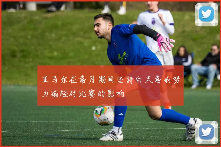 亚马尔在斋月期间坚持白天斋戒努力减轻对比赛的影响