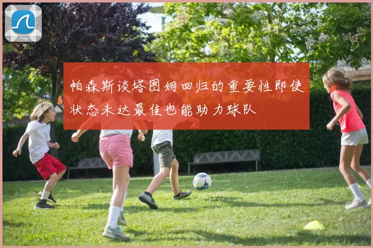 帕森斯谈塔图姆回归的重要性即使状态未达最佳也能助力球队