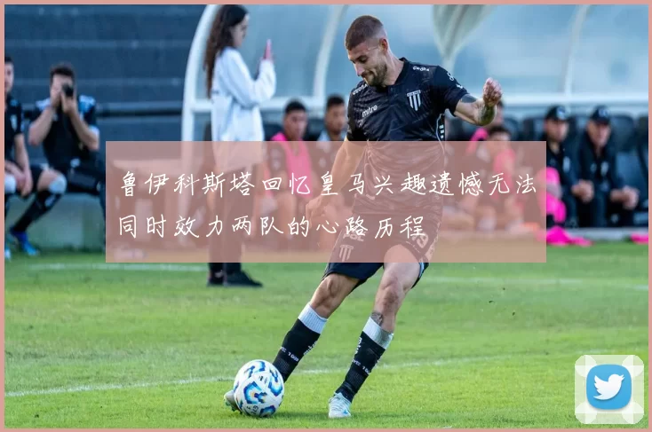 鲁伊科斯塔回忆皇马兴趣遗憾无法同时效力两队的心路历程