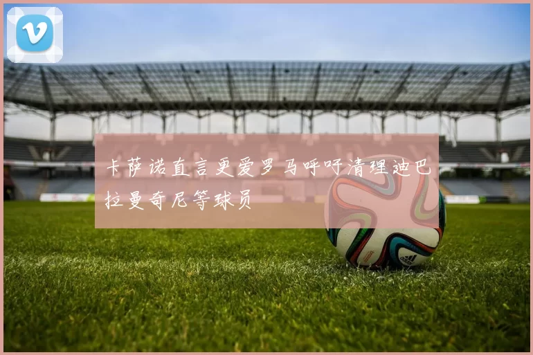 卡萨诺直言更爱罗马呼吁清理迪巴拉曼奇尼等球员