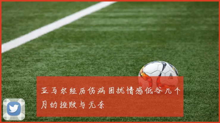 亚马尔经历伤病困扰情感低谷几个月的挫败与无奈