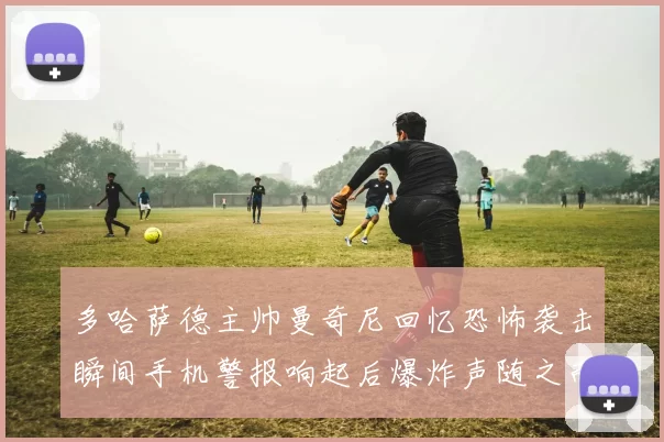 多哈萨德主帅曼奇尼回忆恐怖袭击瞬间手机警报响起后爆炸声随之而来