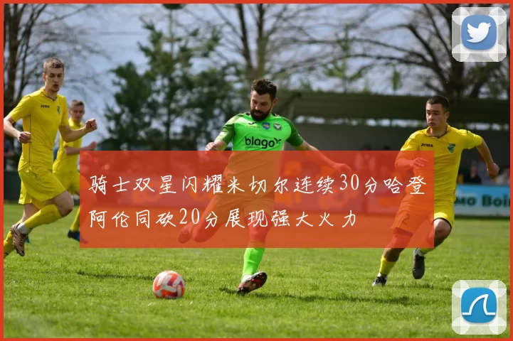 骑士双星闪耀米切尔连续30分哈登阿伦同砍20分展现强大火力