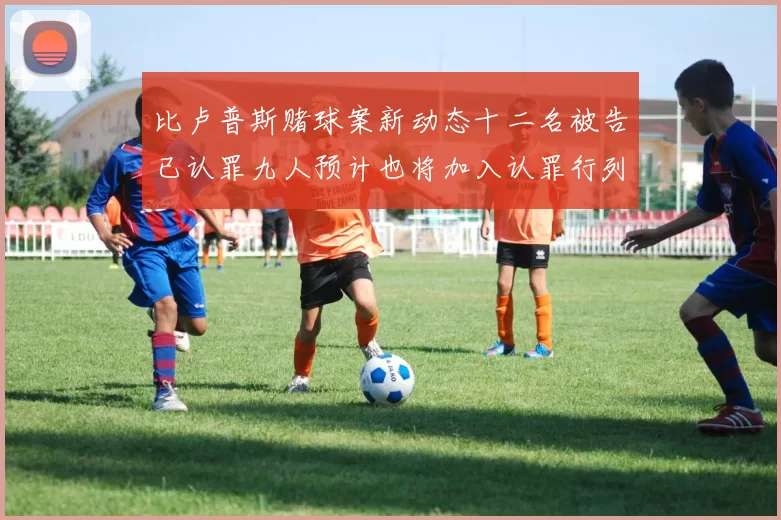 比卢普斯赌球案新动态十二名被告已认罪九人预计也将加入认罪行列