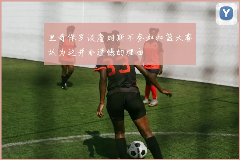 里奇保罗谈詹姆斯不参加扣篮大赛认为这并非遗憾的理由