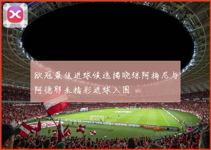 欧冠最佳进球候选揭晓琼阿梅尼与阿德耶米精彩进球入围