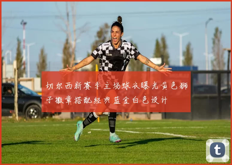 切尔西新赛季主场球衣曝光黄色狮子徽章搭配经典蓝金白色设计
