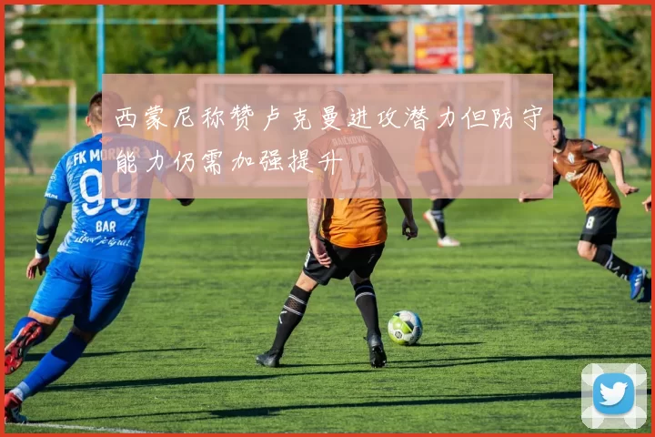 西蒙尼称赞卢克曼进攻潜力但防守能力仍需加强提升