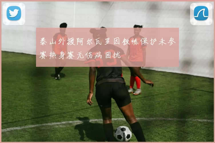 泰山外援阿尔瓦罗因教练保护未参赛热身赛无伤病困扰
