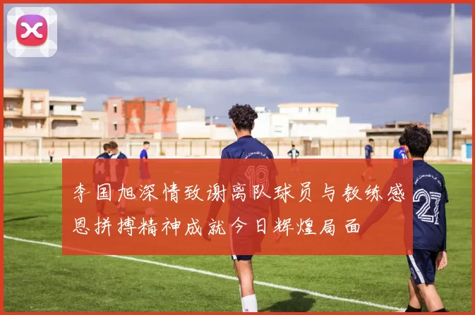 李国旭深情致谢离队球员与教练感恩拼搏精神成就今日辉煌局面