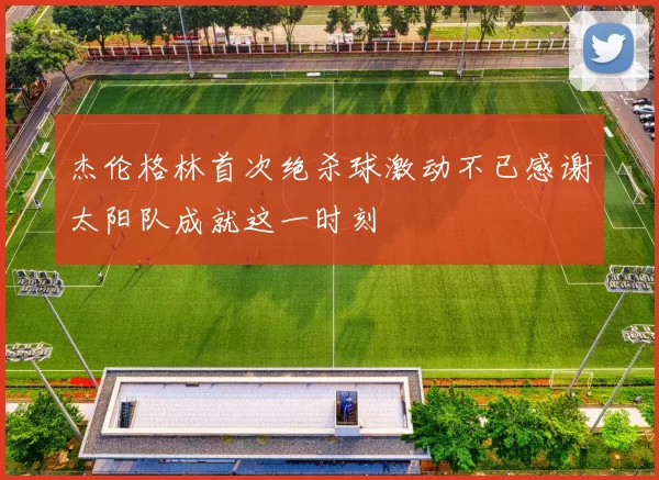 杰伦格林首次绝杀球激动不已感谢太阳队成就这一时刻