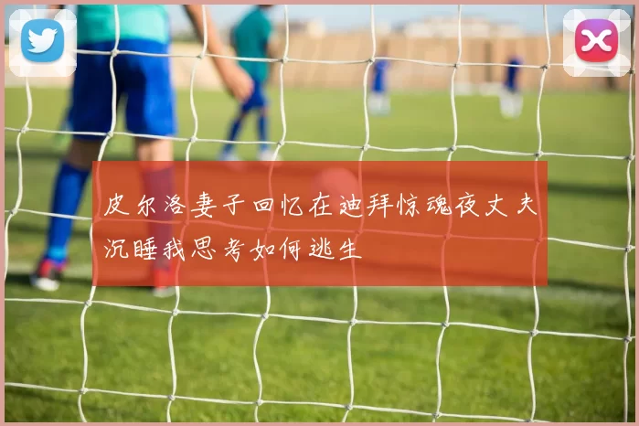 皮尔洛妻子回忆在迪拜惊魂夜丈夫沉睡我思考如何逃生