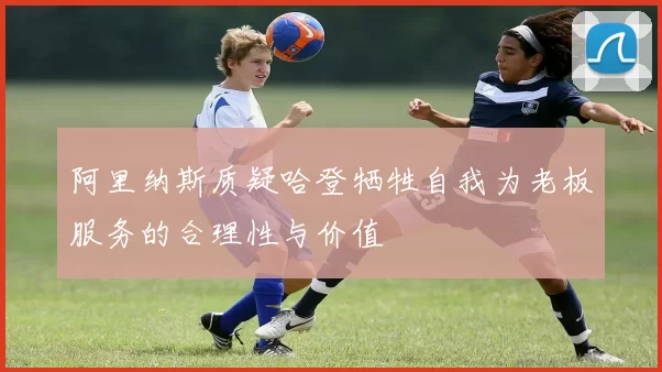 阿里纳斯质疑哈登牺牲自我为老板服务的合理性与价值