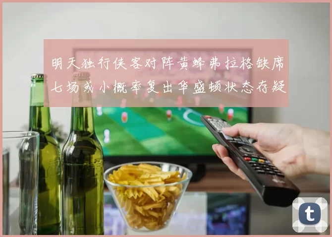明天独行侠客对阵黄蜂弗拉格缺席七场或小概率复出华盛顿状态存疑