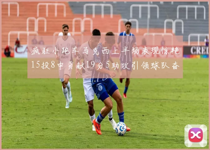 疯狂小跑车马克西上半场表现惊艳15投8中贡献19分5助攻引领球队奋勇争先