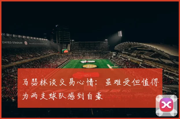马瑟林谈交易心情：虽难受但值得为两支球队感到自豪