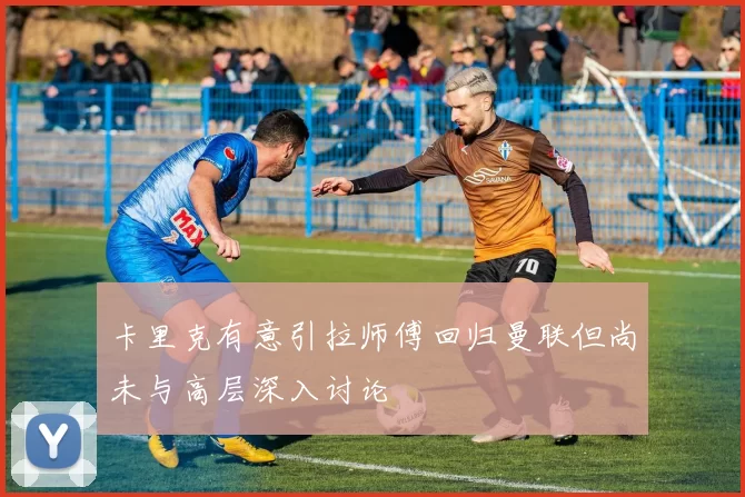 卡里克有意引拉师傅回归曼联但尚未与高层深入讨论
