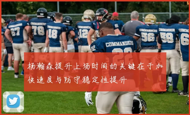 杨瀚森提升上场时间的关键在于加快速度与防守稳定性提升