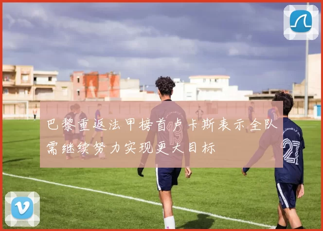 巴黎重返法甲榜首卢卡斯表示全队需继续努力实现更大目标
