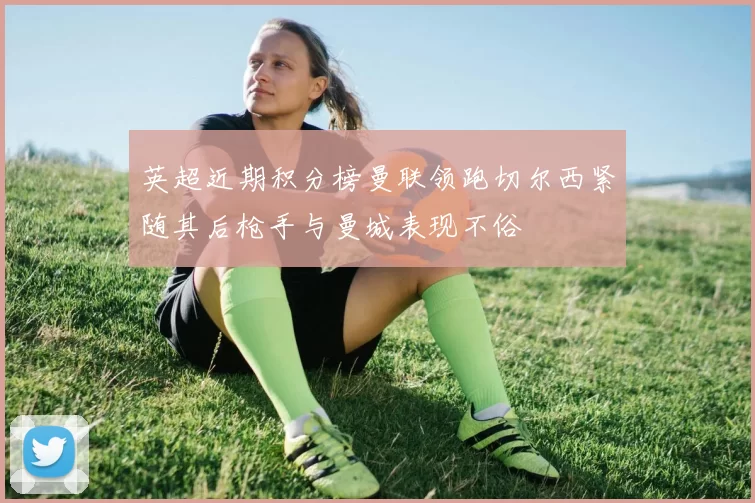 英超近期积分榜曼联领跑切尔西紧随其后枪手与曼城表现不俗
