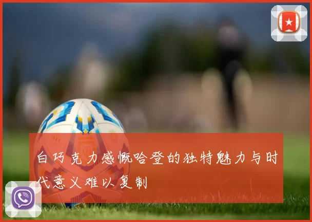 白巧克力感慨哈登的独特魅力与时代意义难以复制