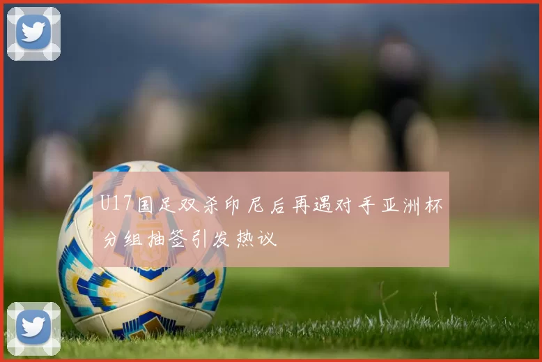 U17国足双杀印尼后再遇对手亚洲杯分组抽签引发热议