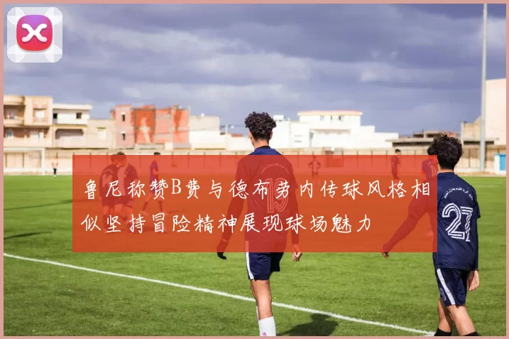 鲁尼称赞B费与德布劳内传球风格相似坚持冒险精神展现球场魅力