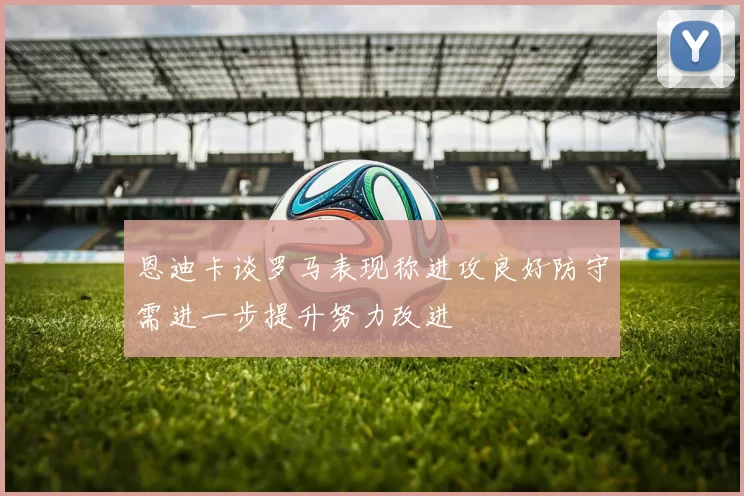 恩迪卡谈罗马表现称进攻良好防守需进一步提升努力改进