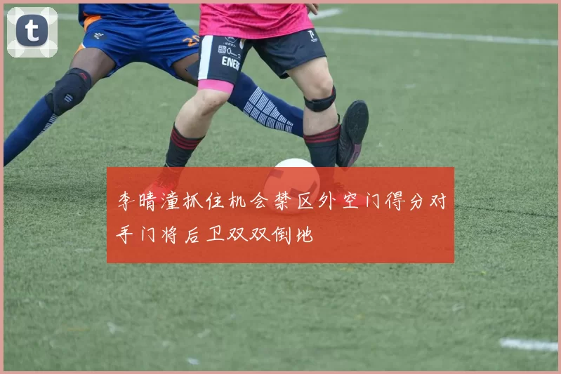 李晴潼抓住机会禁区外空门得分对手门将后卫双双倒地