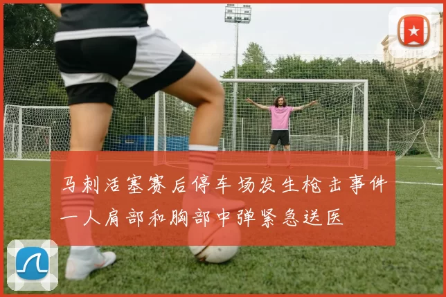 马刺活塞赛后停车场发生枪击事件一人肩部和胸部中弹紧急送医