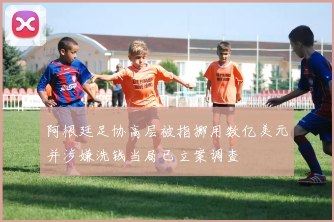 阿根廷足协高层被指挪用数亿美元并涉嫌洗钱当局已立案调查