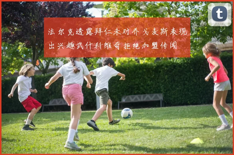 法尔克透露拜仁未对乔戈麦斯表现出兴趣武什科维奇拒绝加盟传闻