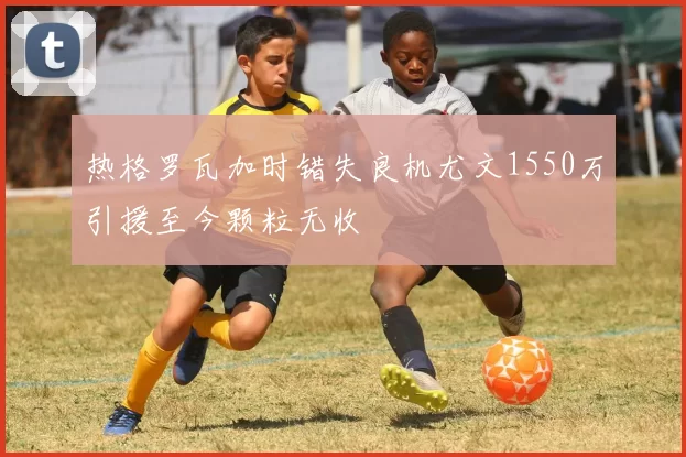 热格罗瓦加时错失良机尤文1550万引援至今颗粒无收