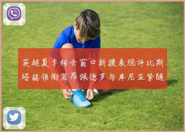 英超夏季转会窗口新援表现评比斯塔赫领衔若昂佩德罗与库尼亚紧随其后